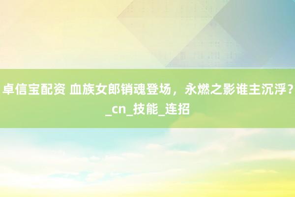 卓信宝配资 血族女郎销魂登场，永燃之影谁主沉浮？_cn_技能_连招