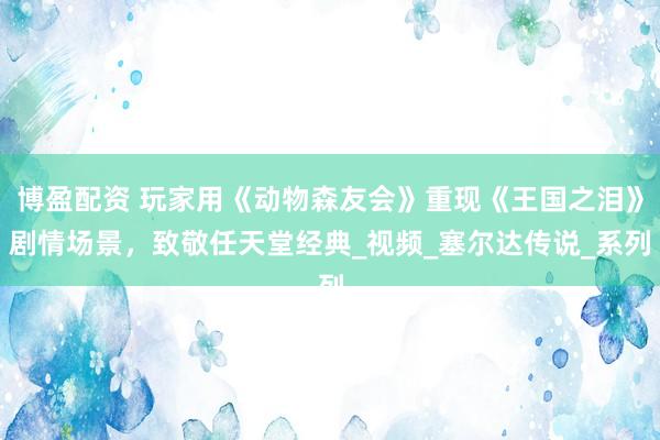 博盈配资 玩家用《动物森友会》重现《王国之泪》剧情场景，致敬任天堂经典_视频_塞尔达传说_系列