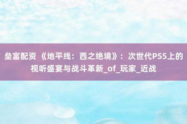 垒富配资 《地平线：西之绝境》：次世代PS5上的视听盛宴与战斗革新_of_玩家_近战