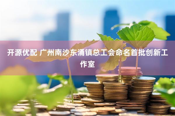 开源优配 广州南沙东涌镇总工会命名首批创新工作室
