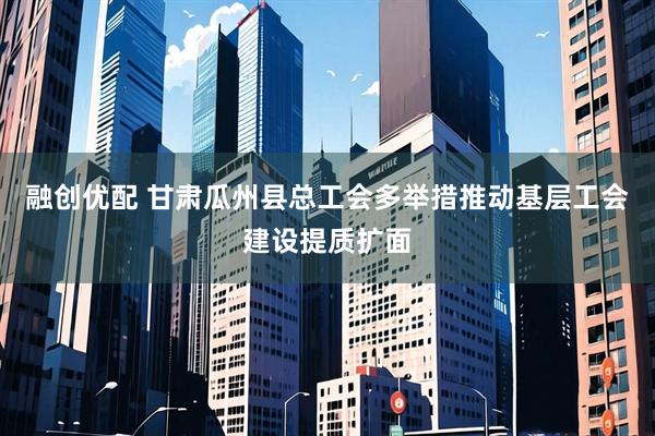 融创优配 甘肃瓜州县总工会多举措推动基层工会建设提质扩面