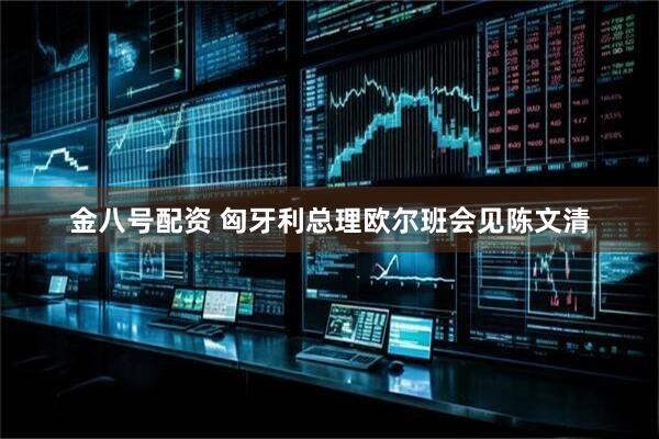 金八号配资 匈牙利总理欧尔班会见陈文清
