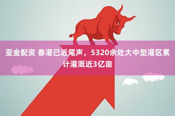 亚金配资 春灌已近尾声，5320余处大中型灌区累计灌溉近3亿亩