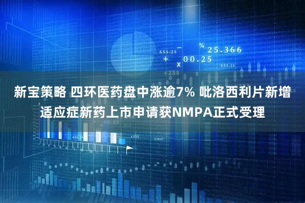 新宝策略 四环医药盘中涨逾7% 吡洛西利片新增适应症新药上市申请获NMPA正式受理