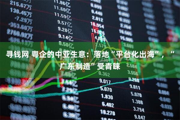 寻钱网 粤企的中亚生意：落地“平台化出海”，“广东制造”受青睐