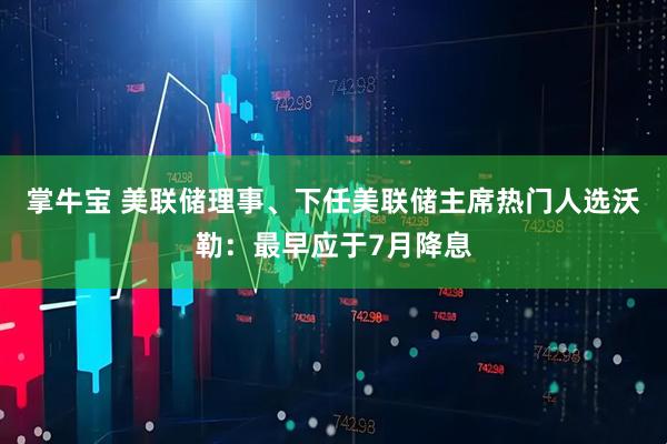 掌牛宝 美联储理事、下任美联储主席热门人选沃勒：最早应于7月降息
