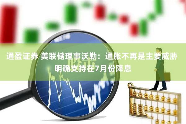 通盈证券 美联储理事沃勒：通胀不再是主要威胁 明确支持在7月份降息