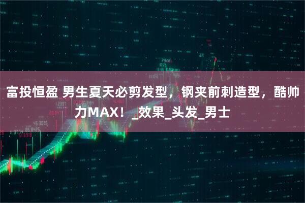 富投恒盈 男生夏天必剪发型，钢夹前刺造型，酷帅力MAX！_效果_头发_男士