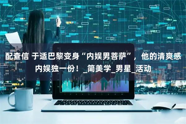 配查信 于适巴黎变身“内娱男菩萨”，他的清爽感内娱独一份！_简美学_男星_活动