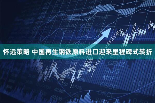 怀远策略 中国再生钢铁原料进口迎来里程碑式转折