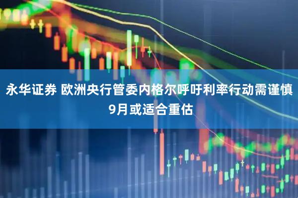 永华证券 欧洲央行管委内格尔呼吁利率行动需谨慎 9月或适合重估