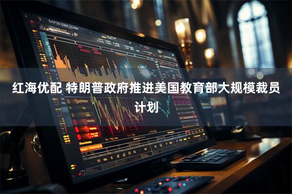 红海优配 特朗普政府推进美国教育部大规模裁员计划