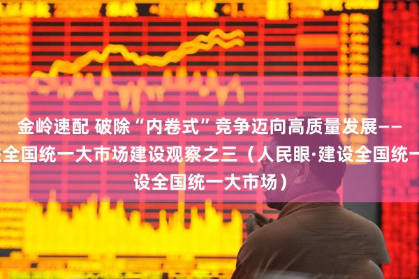 金岭速配 破除“内卷式”竞争迈向高质量发展——纵深推进全国统一大市场建设观察之三（人民眼·建设全国统一大市场）