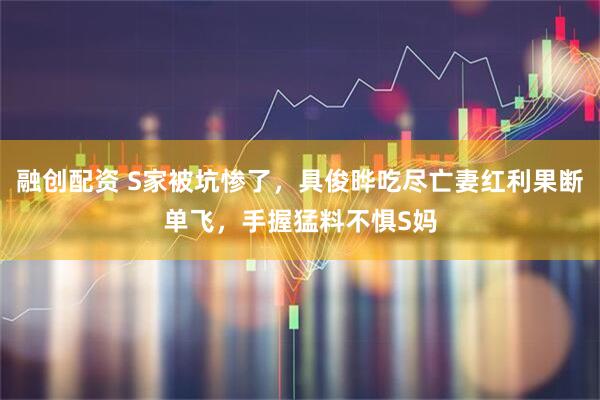 融创配资 S家被坑惨了，具俊晔吃尽亡妻红利果断单飞，手握猛料不惧S妈