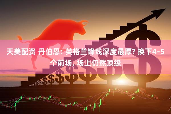 天美配资 丹伯恩: 英格兰锋线深度最厚? 换下4-5个前场, 场上仍然顶级