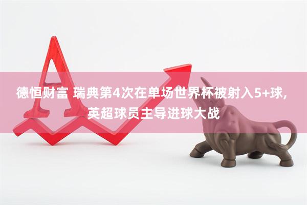德恒财富 瑞典第4次在单场世界杯被射入5+球, 英超球员主导进球大战